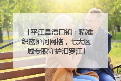 平江县浯口镇：精准织密护河网格，七大区域专职守护汨罗江
